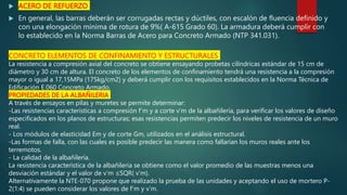  ACERO DE REFUERZO
 En general, las barras deberán ser corrugadas rectas y dúctiles, con escalón de fluencia definido y
con una elongación mínima de rotura de 9%( A-615 Grado 60). La armadura deberá cumplir con
lo establecido en la Norma Barras de Acero para Concreto Armado (NTP 341.031).
CONCRETO ELEMENTOS DE CONFINAMIENTO Y ESTRUCTURALES
La resistencia a compresión axial del concreto se obtiene ensayando probetas cilíndricas estándar de 15 cm de
diámetro y 30 cm de altura. El concreto de los elementos de confinamiento tendrá una resistencia a la compresión
mayor o igual a 17,15MPa (175kg/cm2) y deberá cumplir con los requisitos establecidos en la Norma Técnica de
Edificación E.060 Concreto Armado.
PROPIEDADES DE LA ALBAÑILERIA
A través de ensayos en pilas y muretes se permite determinar:
-Las resistencias características a compresión f’m y a corte v’m de la albañilería, para verificar los valores de diseño
especificados en los planos de estructuras; esas resistencias permiten predecir los niveles de resistencia de un muro
real.
- Los módulos de elasticidad Em y de corte Gm, utilizados en el análisis estructural.
-Las formas de falla, con las cuales es posible predecir las manera como fallarían los muros reales ante los
terremotos.
- La calidad de la albañilería.
La resistencia característica de la albañilería se obtiene como el valor promedio de las muestras menos una
desviación estándar y el valor de v’m ≤SQR( v’m).
Alternativamente la NTE-070 propone que realizado la prueba de las unidades y aceptando el uso de mortero P-
2(1:4) se pueden considerar los valores de f’m y v’m.
 
