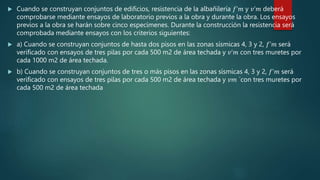  Cuando se construyan conjuntos de edificios, resistencia de la albañilería 𝑓’𝑚 y 𝑣’𝑚 deberá
comprobarse mediante ensayos de laboratorio previos a la obra y durante la obra. Los ensayos
previos a la obra se harán sobre cinco especímenes. Durante la construcción la resistencia será
comprobada mediante ensayos con los criterios siguientes:
 a) Cuando se construyan conjuntos de hasta dos pisos en las zonas sísmicas 4, 3 y 2, 𝑓’𝑚 será
verificado con ensayos de tres pilas por cada 500 m2 de área techada y 𝑣’𝑚 con tres muretes por
cada 1000 m2 de área techada.
 b) Cuando se construyan conjuntos de tres o más pisos en las zonas sísmicas 4, 3 y 2, 𝑓’𝑚 será
verificado con ensayos de tres pilas por cada 500 m2 de área techada y 𝑣𝑚 ´con tres muretes por
cada 500 m2 de área techada
 
