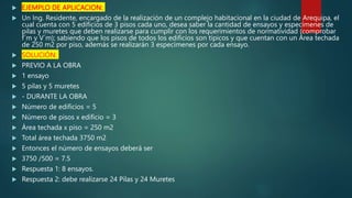  EJEMPLO DE APLICACION:
 Un Ing. Residente, encargado de la realización de un complejo habitacional en la ciudad de Arequipa, el
cual cuenta con 5 edificios de 3 pisos cada uno, desea saber la cantidad de ensayos y especímenes de
pilas y muretes que deben realizarse para cumplir con los requerimientos de normatividad (comprobar
f´m y V´m); sabiendo que los pisos de todos los edificios son típicos y que cuentan con un Área techada
de 250 m2 por piso, además se realizarán 3 especímenes por cada ensayo.
 SOLUCIÓN:
 PREVIO A LA OBRA
 1 ensayo
 5 pilas y 5 muretes
 - DURANTE LA OBRA
 Número de edificios = 5
 Número de pisos x edificio = 3
 Área techada x piso = 250 m2
 Total área techada 3750 m2
 Entonces el número de ensayos deberá ser
 3750 /500 = 7.5
 Respuesta 1: 8 ensayos.
 Respuesta 2: debe realizarse 24 Pilas y 24 Muretes
 