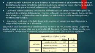  Los prismas serán elaborados en obra, utilizando el mismo contenido de humedad de las unidades
de albañilería, la misma consistencia del mortero, el mismo espesor de juntas y la misma calidad de
la mano de obra que se empleará en la construcción definitiva.
 - Cuando se trate de albañilería con unidades alveolares que irán llenas con concreto líquido, los
alvéolos de las unidades de los prismas y muretes se llenarán con concreto líquido. Cuando se trate
de albañilería con unidades alveolares sin relleno, los alvéolos de las unidades de los prismas y
muretes quedarán vacíos.
 - Los prismas tendrán un refrentado de cemento-yeso con un espesor que permita corregir la
irregularidad superficial de la albañilería.
Los prismas serán almacenados a una temperatura no menor de 10°C durante 28 días. Los prismas
podrán ensayarse a menor edad que la nominal de 28 días, pero no menor de 14 días; en este caso,
la resistencia característica se obtendrá corrigiendo los resultados por los factores siguientes.
 