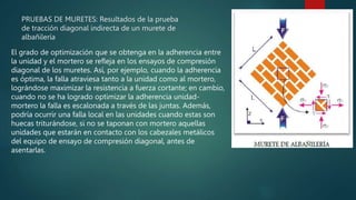 PRUEBAS DE MURETES: Resultados de la prueba
de tracción diagonal indirecta de un murete de
albañilería
El grado de optimización que se obtenga en la adherencia entre
la unidad y el mortero se refleja en los ensayos de compresión
diagonal de los muretes. Así, por ejemplo, cuando la adherencia
es óptima, la falla atraviesa tanto a la unidad como al mortero,
lográndose maximizar la resistencia a fuerza cortante; en cambio,
cuando no se ha logrado optimizar la adherencia unidad-
mortero la falla es escalonada a través de las juntas. Además,
podría ocurrir una falla local en las unidades cuando estas son
huecas triturándose, si no se taponan con mortero aquellas
unidades que estarán en contacto con los cabezales metálicos
del equipo de ensayo de compresión diagonal, antes de
asentarlas.
 