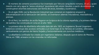  El mortero de cemento puzolanico fue inventado por Vitruvio (arquitecto romano, 25 a.C.), quien
mezclo con cal y agua la “arena volcánica” (puzolana) del volcán Vesubio, a partir de entonces se
construyeron enormes estructuras con forma de arcos, bóvedas y lucernarios.
 En el siglo XVIII, con la Revolución Industrial (que comenzó en Inglaterra) empezó la
industrialización en la fabricación del ladrillo, se inventaron además trituradoras, mezcladoras y
prensas.
 En el Perú, los ladrillos de arcilla llegaron en la época de la colonia española, y la primera fábrica
de ladrillos fue construida en Lima en el año 1856.
 La primera obra de albañilería reforzada data del año 1825, en Inglaterra. Brunel (ingeniero
británico) construyo dos accesos verticales a un túnel bajo el rio Támesis en Londres, reforzados
verticalmente con pernos de hierro forjado y horizontalmente con zunchos metálicos.
 La albañilería confinada fue creada por ingenieros italianos, después que el sismo de Messina,
Silicia, en 1988, arrasara con las viviendas no reforzadas.
 