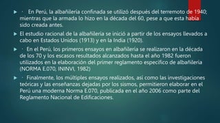  En Perú, la albañilería confinada se utilizó después del terremoto de 1940;
mientras que la armada lo hizo en la década del 60, pese a que esta había
sido creada antes.
 El estudio racional de la albañilería se inició a partir de los ensayos llevados a
cabo en Estados Unidos (1913) y en la India (1920).
 En el Perú, los primeros ensayos en albañilería se realizaron en la década
de los 70 y los escasos resultados alcanzados hasta el año 1982 fueron
utilizados en la elaboración del primer reglamento específico de albañilería
(NORMA E.070, ININVI, 1982)
 Finalmente, los múltiples ensayos realizados, así como las investigaciones
teóricas y las enseñanzas dejadas por los sismos, permitieron elaborar en el
Perú una moderna Norma E.070, publicada en el año 2006 como parte del
Reglamento Nacional de Edificaciones.
 