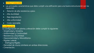  ESTRUCTURACIÓN
 Las principales características que debe cumplir una edificación para una buena estructuración son las
siguientes:
 - Relación de alta resistencia a peso.
 - Alta ductilidad.
 - Baja degradación.
 - Alta uniformidad.
 - Costo razonable.
Configuración
La configuración en planta y elevación debe cumplir lo siguiente:
- Simplicidad y Simetría.
- Uniformidad y Continuidad.
- Resistencia y Ductilidad.
- Hiperestaticidad y Monolitismo.
- Rigidez Lateral.
- Diafragma Rígido.
- Densidad de muros similares en ambas direcciones.
- Cimentación.
 