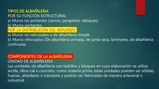 TIPOS DE ALBAÑILERIA
POR SU FUNCIÓN ESTRUCTURAL
a) Muros no portantes (cercos, parapetos, tabiques)
b) Muros portantes
POR LA DISTRIBUCIÓN DEL REFUERZO
a) Muros no reforzados o de albañilería simple
b) Muros reforzados (De albañilería armada, de junta seca, laminares, de albañilería
confinada)
COMPONENTES DE LA ALBAÑILERIA
UNIDAD DE ALBAÑILERÍA
Las unidades de albañilería son ladrillos y bloques en cuya elaboración se utiliza
arcilla, sílice-cal o concreto, como materia prima, estas unidades pueden ser sólidas,
huecas, alveolares o tubulares y podrán ser fabricadas de manera artesanal o
industrial.
 