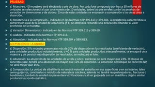  PRUEBAS:
 a) Muestreo.- El muestreo será efectuado a pie de obra. Por cada lote compuesto por hasta 50 millares de
unidades se seleccionará al azar una muestra de 10 unidades, sobre las que se efectuarán las pruebas de
variación de dimensiones y de alabeo. Cinco de estas unidades se ensayarán a compresión y las otras cinco a
absorción.
 b) Resistencia a la Compresión.- Indicado en las Normas NTP 399.613 y 339.604. La resistencia característica a
compresión axial de la unidad de albañilería (f´b) se obtendrá restando una desviación estándar al valor
promedio de la muestra.
 c) Variación Dimensional.- Indicado en las Normas NTP 399.613 y 399.60
 d) Alabeo.- Indicado en la Norma NTP 399.613.
 e) Absorción.- Indicado en las Normas NTP 399.604 y 399.l613.
 ACEPTACIÓN DE LA UNIDAD
 a) Dispersión: Si la muestra presentase más de 20% de dispersión en los resultados (coeficiente de variación),
para unidades producidas industrialmente, o 40 % para unidades producidas artesanalmente, se ensayará otra
muestra y de persistir esa dispersión de resultados, se rechazará el lote.
 b) Absorción: La absorción de las unidades de arcilla y sílico- calcáreas no será mayor que 22%. El bloque de
concreto clase, tendrá una absorción no mayor que 12% de absorción. La absorción del bloque de concreto NP,
no será mayor que 15%.
 c) Composición: La unidad de albañilería no tendrá materias extrañas en sus superficies o en su interior, tales
como guijarros, conchuelas o nódulos de naturaleza calcárea, además no tendrá resquebrajaduras, fracturas o
hendiduras, también la unidad no presentara vitrificaciones y al ser golpeada con un martillo u objeto similar
producirá un sonido metálico.
 