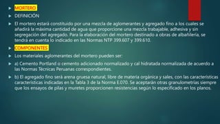  MORTERO
 DEFINICIÓN
 El mortero estará constituido por una mezcla de aglomerantes y agregado fino a los cuales se
añadirá la máxima cantidad de agua que proporcione una mezcla trabajable, adhesiva y sin
segregación del agregado. Para la elaboración del mortero destinado a obras de albañilería, se
tendrá en cuenta lo indicado en las Normas NTP 399.607 y 399.610.
 COMPONENTES
 Los materiales aglomerantes del mortero pueden ser:
 a) Cemento Portland o cemento adicionado normalizado y cal hidratada normalizada de acuerdo a
las Normas Técnicas Peruanas correspondientes.
 b) El agregado fino será arena gruesa natural, libre de materia orgánica y sales, con las características
características indicadas en la Tabla 3 de la Norma E.070. Se aceptarán otras granulometrías siempre
que los ensayos de pilas y muretes proporcionen resistencias según lo especificado en los planos.
 