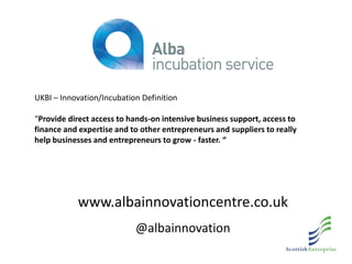 www.albainnovationcentre.co.uk
@albainnovation
UKBI – Innovation/Incubation Definition
“Provide direct access to hands-on intensive business support, access to
finance and expertise and to other entrepreneurs and suppliers to really
help businesses and entrepreneurs to grow - faster. “
 