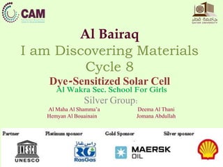 Al Bairaq 
I am Discovering Materials 
Cycle 8 
Dye-Sensitized Solar Cell 
Al Wakra Sec. School For Girls 
Silver Group: 
Al Maha Al Shamma’a Deema Al Thani 
Hemyan Al Bouainain Jomana Abdullah 
 