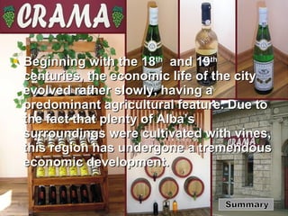 Beginning with the 18 th   and 19 th  centuries, the economic life of the city evolved rather slowly, having a predominant agricultural feature. Due to the fact that plenty of Alba’s surroundings were cultivated with vines, this region has undergone a tremendous economic development. Summary 