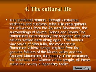 4. The cultural life In a combined manner, through costumes, traditions and customs, Alba Iulia area gathers  the influences from the Apuseni Mountains, the surroundings of Mures, Sebes and Secas.The Romanians harmoniously live together with other nations settled here along ages. The famous vine yards of Alba Iulia, the melancholic Romanian folklore songs inspired from the genuine folklore of the Mures valley and the Apuseni Mountains, the beauty of the costumes, the kindness and wisdom of the people, all these make this county a legendary realm.  Summary 