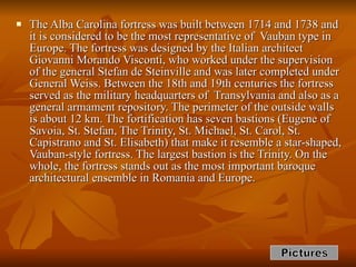 The Alba Carolina fortress was built between 1714 and 1738 and it is considered to be the most representative of  Vauban type in Europe. The fortress was designed by the Italian architect Giovanni Morando Visconti, who worked under the supervision of the general Stefan de Steinville and was later completed under General Weiss. Between the 18th and 19th centuries the fortress served as the military headquarters of  Transylvania and also as a general armament repository. The perimeter of the outside walls is about 12 km. The fortification has seven bastions (Eugene of Savoia, St. Stefan, The Trinity, St. Michael, St. Carol, St. Capistrano and St. Elisabeth) that make it resemble a star-shaped, Vauban-style fortress. The largest bastion is the Trinity. On the whole, the fortress stands out as the most important baroque architectural ensemble in Romania and Europe.  Pictures 