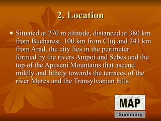 2. Location Situated at 270 m altitude, distanced at 380 km from Bucharest, 100 km from Cluj and 241 km from Arad, the city lies in the perimeter formed by the rivers Ampoi and Sebes and the top of the Apuseni Mountains that ascend mildly and lithely towards the terraces of the river Mures and the Transylvanian hills.  MAP Summary 