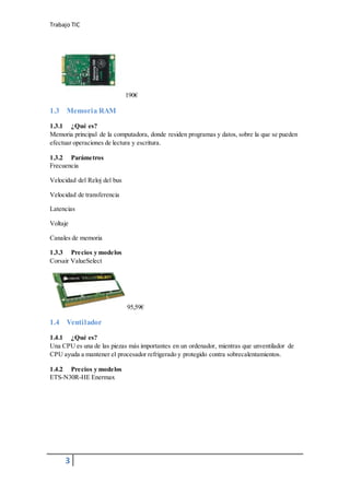 Trabajo TIC
3
190€
1.3 Memoria RAM
1.3.1 ¿Qué es?
Memoria principal de la computadora, donde residen programas y datos, sobre la que se pueden
efectuar operaciones de lectura y escritura.
1.3.2 Parámetros
Frecuencia
Velocidad del Reloj del bus
Velocidad de transferencia
Latencias
Voltaje
Canales de memoria
1.3.3 Precios y modelos
Corsair ValueSelect
95,59€
1.4 Ventilador
1.4.1 ¿Qué es?
Una CPU es una de las piezas más importantes en un ordenador, mientras que unventilador de
CPU ayuda a mantener el procesador refrigerado y protegido contra sobrecalentamientos.
1.4.2 Precios y modelos
ETS-N30R-HE Enermax
 