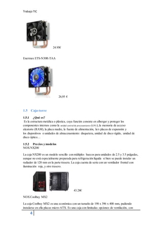 Trabajo TIC
4
24.95€
Enermax ETS-N30R-TAA
26,95 €
1.5 Caja-torre
1.5.1 ¿Qué es?
Es la estructura metálica o plástica, cuya función consiste en albergar y proteger los
componentes internos como la unidad central de procesamiento (CPU), la memoria de acceso
aleatorio (RAM), la placa madre, la fuente de alimentación, la/s placas de expansión y
los dispositivos o unidades de almacenamiento: disquetera, unidad de disco rígido, unidad de
disco óptico…
1.5.2 Precios y modelos
NOXNX200
La caja NX200 es un modelo sencillo con múltiples huecos para unidades de 2.5 y 3.5 pulgadas,
aunque no está especialmente preparada para refrigeración líquida si bien se puede instalar un
radiador de 120 mm en la parte trasera. La caja cuenta de serie con un ventilador frontal con
iluminación roja, y otro trasero.
43.28€
NOXCoolbay MX2
La caja Coolbay MX2 es una económica con un tamaño de 198 x 396 x 400 mm, pudiendo
instalarse en ella placas micro-ATX. Es una caja con limitadas opciones de ventilación, con
 