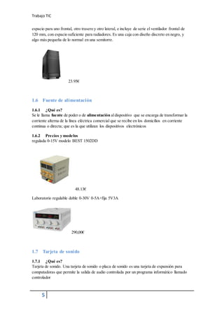 Trabajo TIC
5
espacio para uno frontal, otro trasero y otro lateral, e incluye de serie el ventilador frontal de
120 mm, con espacio suficiente para radiadores. Es una caja con diseño discreto en negro, y
algo más pequeña de lo normal en una semitorre.
23.95€
1.6 Fuente de alimentación
1.6.1 ¿Qué es?
Se le llama fuente de poder o de alimentación aldispositivo que se encarga de transformar la
corriente alterna de la línea eléctrica comercial que se recibe en los domicilios en corriente
continua o directa; que es la que utilizan los dispositivos electrónicos
1.6.2 Precios y modelos
regulada 0-15V modelo BEST 1502DD
48.13€
Laboratorio regulable doble 0-30V 0-5A+fija 5V3A
290,00€
1.7 Tarjeta de sonido
1.7.1 ¿Qué es?
Tarjeta de sonido. Una tarjeta de sonido o placa de sonido es una tarjeta de expansión para
computadoras que permite la salida de audio controlada por un programa informático llamado
controlador
 