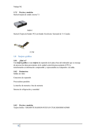 Trabajo TIC
6
1.7.2 Precios y modelos
Startech tarjeta de sonido externa 7.1
34,00 €
Startech Tarjeta de Sonido PCI con Sonido Envolvente Surround de 5.1 Canales
17,75€
1.8 Tarjeta gráfica
1.8.1 ¿Qué es?
Una tarjeta gráfica es una tarjeta de expansión de la placa base del ordenador que se encarga
de procesar los datos provenientes de la unidad central de procesamiento (CPU) y
transformarlos en información comprensible y representable en el dispositivo de salida.
1.8.2 Parámetros
Salidas de vídeo
Conectores de expansión
Procesadores paralelos
La interfaz de memoria o bus de memoria
Sistema de refrigeración y sonoridad
1.8.3 Precios y modelos
Tarjeta Gráfica - GIGABYTE RADEON PCIE3 LP CTLR 2GB DDR3 625MH
 