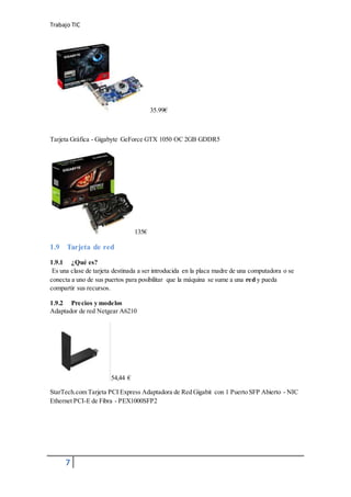 Trabajo TIC
7
35.99€
Tarjeta Gráfica - Gigabyte GeForce GTX 1050 OC 2GB GDDR5
135€
1.9 Tarjeta de red
1.9.1 ¿Qué es?
Es una clase de tarjeta destinada a ser introducida en la placa madre de una computadora o se
conecta a uno de sus puertos para posibilitar que la máquina se sume a una red y pueda
compartir sus recursos.
1.9.2 Precios y modelos
Adaptador de red Netgear A6210
54,44 €
StarTech.com Tarjeta PCI Express Adaptadora de Red Gigabit con 1 Puerto SFP Abierto - NIC
Ethernet PCI-E de Fibra - PEX1000SFP2
 