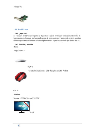 Trabajo TIC
8
1.10 Periféricos
1.10.1 ¿Qué son?
Se considera periférico al conjunto de dispositivos que sin pertenecer alnúcleo fundamental de
la computadora, formado por la unidad centralde procesamiento y la memoria central, permitan
realizar operaciones de entrada/salida complementarias al proceso de datos que realiza la CPU.
1.10.2 Precios y modelos
Ratón
Magic Mouse 2
89,00 €
GHz Ratón Inalámbrico USB Receptor para PC Portátil
€51.54
Monitor
Monitor - TFT LCD Asus VS197DE
74.65€
 