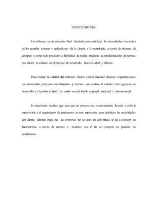 CONCLUSIONES
Un software, es un producto final diseñado para satisfacer las necesidades crecientes
de los grandes avances y aplicaciones de la ciencia y la tecnología, a través de sistemas de
cómputo y como todo producto su fiabilidad de realiza mediante la estandarización de normas
que miden su calidad en el proceso de desarrollo, funcionalidad y eficacia.
Para evaluar la calidad del software existen a nivel mundial diversas organizaciones
que desarrollan procesos estandarizados y normas que evalúan la calidad en los procesos de
desarrollo y el producto final, las cuales son de índole regional, nacional e internacional.
Es importante resaltar que para que un proceso sea correctamente llevado a cabo la
supervisión y el seguimiento de parámetros es muy importante para satisfacer las necesidades
del cliente, además para que las empresas no se vean en desventaja se da a conocer los
lineamientos a través de normas o modelos con el fin de competir en igualdad de
condiciones.
 