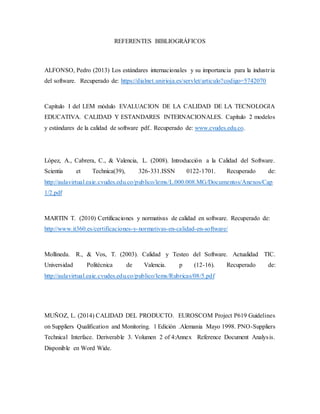 REFERENTES BIBLIOGRÁFICOS
ALFONSO, Pedro (2013) Los estándares internacionales y su importancia para la industria
del software. Recuperado de: https://dialnet.unirioja.es/servlet/articulo?codigo=5742070
Capítulo I del LEM módulo EVALUACION DE LA CALIDAD DE LA TECNOLOGIA
EDUCATIVA. CALIDAD Y ESTANDARES INTERNACIONALES. Capítulo 2 modelos
y estándares de la calidad de software pdf.. Recuperado de: www.cvudes.edu.co.
López, A., Cabrera, C., & Valencia, L. (2008). Introducción a la Calidad del Software.
Scientia et Technica(39), 326-331.ISSN 0122-1701. Recuperado de:
http://aulavirtual.eaie.cvudes.edu.co/publico/lems/L.000.008.MG/Documentos/Anexos/Cap
1/2.pdf
MARTIN T. (2010) Certificaciones y normativas de calidad en software. Recuperado de:
http://www.it360.es/certificaciones-y-normativas-en-calidad-en-software/
Mollineda. R., & Vos, T. (2003). Calidad y Testeo del Software. Actualidad TIC.
Universidad Politécnica de Valencia. p (12-16). Recuperado de:
http://aulavirtual.eaie.cvudes.edu.co/publico/lems/Rubricas/08/5.pdf
MUÑOZ, L. (2014) CALIDAD DEL PRODUCTO. EUROSCOM Project P619 Guidelines
on Suppliers Qualification and Monitoring. 1 Edición .Alemania Mayo 1998. PNO-Suppliers
Technical Interface. Deriverable 3. Volumen 2 of 4:Annex Reference Document Analysis.
Disponible en Word Wide.
 