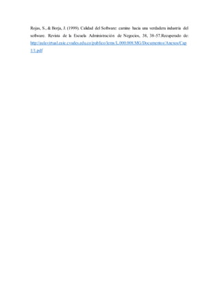Rojas, S., & Borja, J. (1999). Calidad del Software: camino hacia una verdadera industria del
software. Revista de la Escuela Administración de Negocios, 38, 38-57.Recuperado de:
http://aulavirtual.eaie.cvudes.edu.co/publico/lems/L.000.008.MG/Documentos/Anexos/Cap
1/1.pdf
 