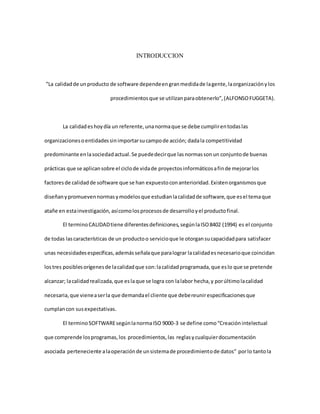 INTRODUCCION
”La calidadde unproducto de software dependeengranmedidade lagente,laorganizaciónylos
procedimientosque se utilizanparaobtenerlo”,(ALFONSOFUGGETA).
La calidadeshoydía un referente,unanormaque se debe cumplirentodaslas
organizacionesoentidadessinimportarsucampode acción; dadala competitividad
predominante enlasociedadactual.Se puededecirque lasnormassonun conjuntode buenas
prácticas que se aplicansobre el ciclode vidade proyectosinformáticosafinde mejorarlos
factoresde calidadde software que se han expuestoconanterioridad.Existenorganismosque
diseñanypromuevennormasymodelosque estudianlacalidadde software,que esel temaque
atañe en estainvestigación,asícomolosprocesosde desarrolloyel productofinal.
El terminoCALIDADtiene diferentesdefiniciones,segúnlaISO8402 (1994) es el conjunto
de todas lascaracterísticas de un productoo servicioque le otorgansucapacidadpara satisfacer
unas necesidadesespecíficas,ademásseñalaque paralograr lacalidadesnecesarioque coincidan
lostres posiblesorígenesde lacalidadque son:lacalidadprogramada,que eslo que se pretende
alcanzar; lacalidadrealizada,que eslaque se logra con lalabor hecha,y porúltimolacalidad
necesaria,que vieneaserla que demandael cliente que debereunirespecificacionesque
cumplancon susexpectativas.
El terminoSOFTWAREsegúnlanormaISO 9000-3 se define como“Creaciónintelectual
que comprende losprogramas,los procedimientos,las reglasycualquierdocumentación
asociada perteneciente alaoperaciónde unsistemade procedimientode datos” porlo tantola
 