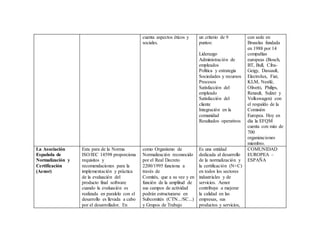 cuenta aspectos éticos y
sociales.
un criterio de 9
puntos:
Liderazgo
Administración de
empleados
Política y estrategia
Sociedades y recursos
Procesos
Satisfacción del
empleado
Satisfacción del
cliente
Integración en la
comunidad
Resultados operativos
con sede en
Bruselas fundada
en 1988 por 14
compañías
europeas (Bosch,
BT, Bull, Ciba-
Geigy, Dassault,
Electrolux, Fiat,
KLM, Nestlé,
Olivetti, Philips,
Renault, Sulzer y
Volkswagen) con
el respaldo de la
Comisión
Europea. Hoy en
día la EFQM
cuenta con más de
700
organizaciones
miembro.
La Asociación
Española de
Normalización y
Certificación
(Aenor)
Esta para de la Norma
ISO/IEC 14598 proporciona
requisitos y
recomendaciones para la
implementación y práctica
de la evaluación del
producto final software
cuando la evaluación es
realizada en paralelo con el
desarrollo es llevada a cabo
por el desarrollador. En
como Organismo de
Normalización reconocido
por el Real Decreto
2200/1995 funciona a
través de
Comités, que a su vez y en
función de la amplitud de
sus campos de actividad
podrán estructurarse en
Subcomités (CTN.../SC...)
y Grupos de Trabajo
Es una entidad
dedicada al desarrollo
de la normalización y
la certificación (N+C)
en todos los sectores
industriales y de
servicios. Aenor
contribuye a mejorar
la calidad en las
empresas, sus
productos y servicios,
COMUNIDAD
EUROPEA –
ESPAÑA
 