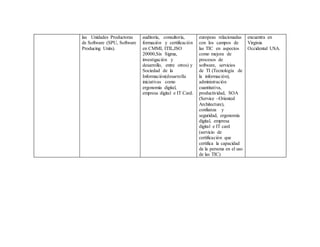 las Unidades Productoras
de Software (SPU, Software
Producing Units).
auditoría, consultoría,
formación y certificación
en CMMI, ITIL,ISO
20000,Six Sigma,
investigación y
desarrollo, entre otros) y
Sociedad de la
Información(desarrolla
iniciativas como
ergonomía digital,
empresa digital e IT Card.
europeas relacionadas
con los campos de
las TIC en aspectos
como mejora de
procesos de
software, servicios
de TI (Tecnología de
la información),
administración
cuantitativa,
productividad, SOA
(Service –Oriented
Architecture),
confianza y
seguridad, ergonomía
digital, empresa
digital e IT card
(servicio de
certificación que
certifica la capacidad
de la persona en el uso
de las TIC)
encuentra en
Virginia
Occidental USA.
 
