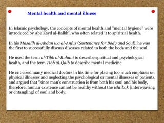 Mental health and mental illness
In Islamic psychology, the concepts of mental health and "mental hygiene" were
introduced by Abu Zayd al-Balkhi, who often related it to spiritual health.
In his Masalih al-Abdan wa al-Anfus (Sustenance for Body and Soul), he was
the first to successfully discuss diseases related to both the body and the soul.
He used the term al-Tibb al-Ruhani to describe spiritual and psychological
health, and the term Tibb al-Qalb to describe mental medicine.
He criticized many medical doctors in his time for placing too much emphasis on
physical illnesses and neglecting the psychological or mental illnesses of patients,
and argued that "since man’s construction is from both his soul and his body,
therefore, human existence cannot be healthy without the ishtibak [interweaving
or entangling] of soul and body.
 