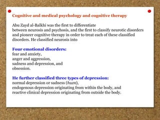 Cognitive and medical psychology and cognitive therapy
Abu Zayd al-Balkhi was the first to differentiate
between neurosis and psychosis, and the first to classify neurotic disorders
and pioneer cognitive therapy in order to treat each of these classified
disorders. He classified neurosis into
Four emotional disorders:
fear and anxiety,
anger and aggression,
sadness and depression, and
obsession.
He further classified three types of depression:
normal depression or sadness (huzn),
endogenous depression originating from within the body, and
reactive clinical depression originating from outside the body.
 