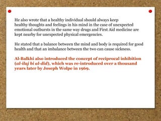 He also wrote that a healthy individual should always keep
healthy thoughts and feelings in his mind in the case of unexpected
emotional outbursts in the same way drugs and First Aid medicine are
kept nearby for unexpected physical emergencies.
He stated that a balance between the mind and body is required for good
health and that an imbalance between the two can cause sickness.
Al-Balkhi also introduced the concept of reciprocal inhibition
(al-ilaj bi al-did), which was re-introduced over a thousand
years later by Joseph Wolpe in 1969.
 