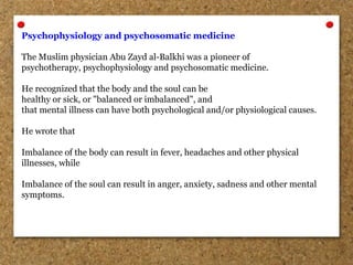 Psychophysiology and psychosomatic medicine
The Muslim physician Abu Zayd al-Balkhi was a pioneer of
psychotherapy, psychophysiology and psychosomatic medicine.
He recognized that the body and the soul can be
healthy or sick, or "balanced or imbalanced", and
that mental illness can have both psychological and/or physiological causes.
He wrote that
Imbalance of the body can result in fever, headaches and other physical
illnesses, while
Imbalance of the soul can result in anger, anxiety, sadness and other mental
symptoms.
 