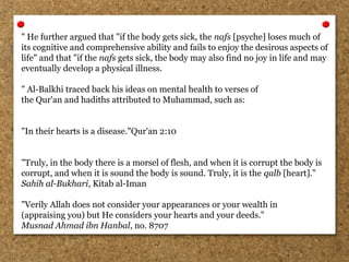 " He further argued that "if the body gets sick, the nafs [psyche] loses much of
its cognitive and comprehensive ability and fails to enjoy the desirous aspects of
life" and that "if the nafs gets sick, the body may also find no joy in life and may
eventually develop a physical illness.
" Al-Balkhi traced back his ideas on mental health to verses of
the Qur'an and hadiths attributed to Muhammad, such as:
"In their hearts is a disease."Qur'an 2:10
"Truly, in the body there is a morsel of flesh, and when it is corrupt the body is
corrupt, and when it is sound the body is sound. Truly, it is the qalb [heart]."
Sahih al-Bukhari, Kitab al-Iman
"Verily Allah does not consider your appearances or your wealth in
(appraising you) but He considers your hearts and your deeds."
Musnad Ahmad ibn Hanbal, no. 8707
 
