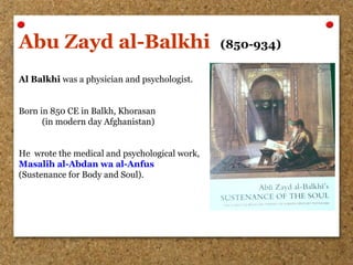 Abu Zayd al-Balkhi (850-934)
Al Balkhi was a physician and psychologist.
Born in 850 CE in Balkh, Khorasan
(in modern day Afghanistan)
He wrote the medical and psychological work,
Masalih al-Abdan wa al-Anfus
(Sustenance for Body and Soul).
 