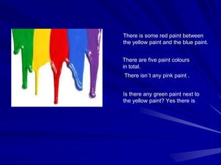 There is some red paint between
the yellow paint and the blue paint.
There are five paint colours
in total.
There isn´t any pink paint .
Is there any green paint next to
the yellow paint? Yes there is
 
