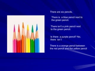 There is a blue pencil next to
the green pencil.
There isn't a pink pencil next
to the green pencil.
There are six pencils.
There is a orange pencil between
the red pencil and the yellow pencil
Is there a purple pencil? No,
there isn´t
 