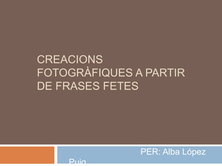 CREACIONS
FOTOGRÀFIQUES A PARTIR
DE FRASES FETES
PER: Alba López
Puig
 