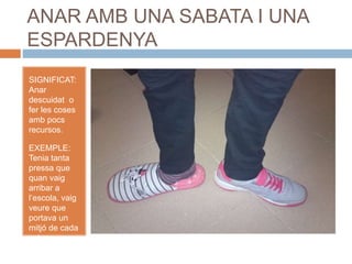 ANAR AMB UNA SABATA I UNA
ESPARDENYA
SIGNIFICAT:
Anar
descuidat o
fer les coses
amb pocs
recursos.
EXEMPLE:
Tenia tanta
pressa que
quan vaig
arribar a
l’escola, vaig
veure que
portava un
mitjó de cada
color.
 