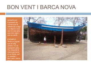 BON VENT I BARCA NOVA
SIGNIFICAT:
Expressió de
comiat que fa
referència a algú
o a alguna cosa
que no sap greu
que s’en vagi o
que es perdi.
EXEMPLE:
Tenia un joguet
que el vaig
perdre i no va
sapiguem greu.
Poc després la
meva germana
el va trobar, se’l
va quedar i...
Bon vent i barca
nova!
 