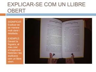 EXPLICAR-SE COM UN LLIBRE
OBERT
SIGNIFICAT:
Explicar-se
de manera
molt clara i
detallada.
EXEMPLE:
Davant la
foguera, el
meu cosí
s’imaginava
històries i les
explicava
com un llibre
obert.
 