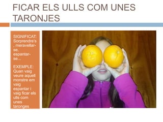 FICAR ELS ULLS COM UNES
TARONJES
SIGNIFICAT:
Sorprendre’s
, meravellar-
se,
espantar-
se...
EXEMPLE:
Quan vaig
veure aquell
monstre em
vaig
espantar i
vaig ficar els
ulls com
unes
taronges
mentre el
mirava
espantada.
 