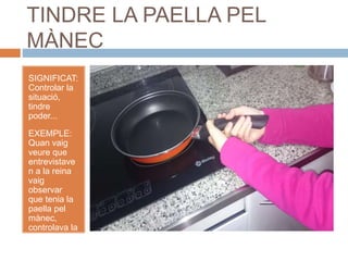 TINDRE LA PAELLA PEL
MÀNEC
SIGNIFICAT:
Controlar la
situació,
tindre
poder...
EXEMPLE:
Quan vaig
veure que
entrevistave
n a la reina
vaig
observar
que tenia la
paella pel
mànec,
controlava la
situació.
 