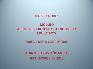 MAESTRIA UDES
MODULO
GERENCIA DE PROYECTOS TECNOLOGICOS
EDUCATIVOS
TAREA 2 MAPA CONCEPTUAL
ALBA LUCIA CASTAÑO MORA
SEPTIEMBRE 2 DE 2013
 