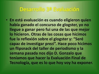 • En está evaluación es cuando eligieron quien
  había ganado el concurso de glogster, yo no
  llegue a ganar pero fui una de las que mejor
  lo hicieron. Otras de las cosas que hicimos
  fue la reflexión sobre el glogster y: “Seré
  capaz de investigar prezi”. Hace poco hicimos
  un flipsnack del taller de periodismo y la
  semana pasada nos dijo D. Gonzalo que
  teníamos que hacer la Evaluación Final de
  Tecnología, que es lo que hoy voy ha exponer.
 