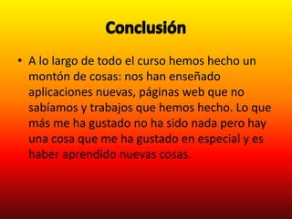 • A lo largo de todo el curso hemos hecho un
  montón de cosas: nos han enseñado
  aplicaciones nuevas, páginas web que no
  sabíamos y trabajos que hemos hecho. Lo que
  más me ha gustado no ha sido nada pero hay
  una cosa que me ha gustado en especial y es
  haber aprendido nuevas cosas.
 