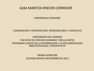ALBA MARITZA RINCON CORREDOR

                EXPERIENCIA SLIDSHARE



COMPOSICION Y PRESENTACION EXPRESION ORAL Y ESCRITA G3

               UNIVERSIDAD DEL QUINDIO
     FACULTAD DE CIENCIAS HUMANAS Y BELLAS ARTES
PROGRAMA CIENCIA DE LA INFORMACIÓN Y LA DOCUMENTACION
            BIBLIOTECOLOGIA Y ARCHIVISTICA


                  PRIMER SEMESTRE
          DUITAMA BOYACA NOVIEMBRE DE 2012
 