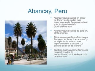 Abancay, Peru
        Abancayesuna ciudad en el sur
          de Peru y es la ciudad mas
          importante en la Region Apurimac
          y es la capital de de la
          provinciaAbancay
        Abancayesuna ciudad de solo 57,
          750 personas
        Tiene un carnaval mas famoso en
          Peru que se llama “La carnaval” y
          es el punto de turismo mas
          importantepara la ciudad. Lo
          occurre en el fin de febrero
        Tambien,Abancayesmuyfamosopa
          ralasactividades de
          lasmontanascomoir en kayac o ir
          de excursion.
 