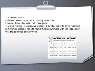 2. Antonym
Definition: A word opposite in meaning to another.
Example: I love chocolates but I have garlic.
Teaching Process: Teachers give students a sheet of paper to play a matching
game where students need to match the antonym word with the opposite or
with the definition of each word.
 