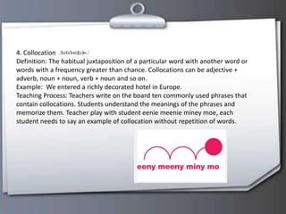 4. Collocation
Definition: The habitual juxtaposition of a particular word with another word or
words with a frequency greater than chance. Collocations can be adjective +
adverb, noun + noun, verb + noun and so on.
Example: We entered a richly decorated hotel in Europe.
Teaching Process: Teachers write on the board ten commonly used phrases that
contain collocations. Students understand the meanings of the phrases and
memorize them. Teacher play with student eenie meenie miney moe, each
student needs to say an example of collocation without repetition of words.
 